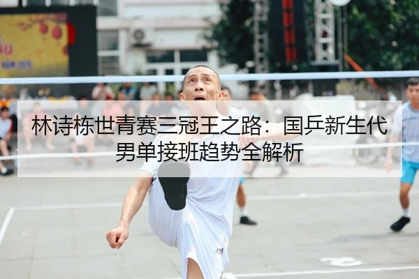 林诗栋世青赛三冠王之路：国乒新生代男单接班趋势全解析