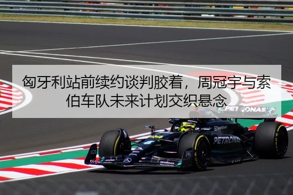 匈牙利站前续约谈判胶着，周冠宇与索伯车队未来计划交织悬念
