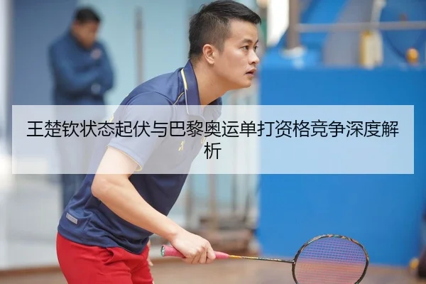 王楚钦状态起伏与巴黎奥运单打资格竞争深度解析