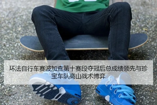 环法自行车赛波加查第十赛段夺冠后总成绩领先与珍宝车队高山战术博弈